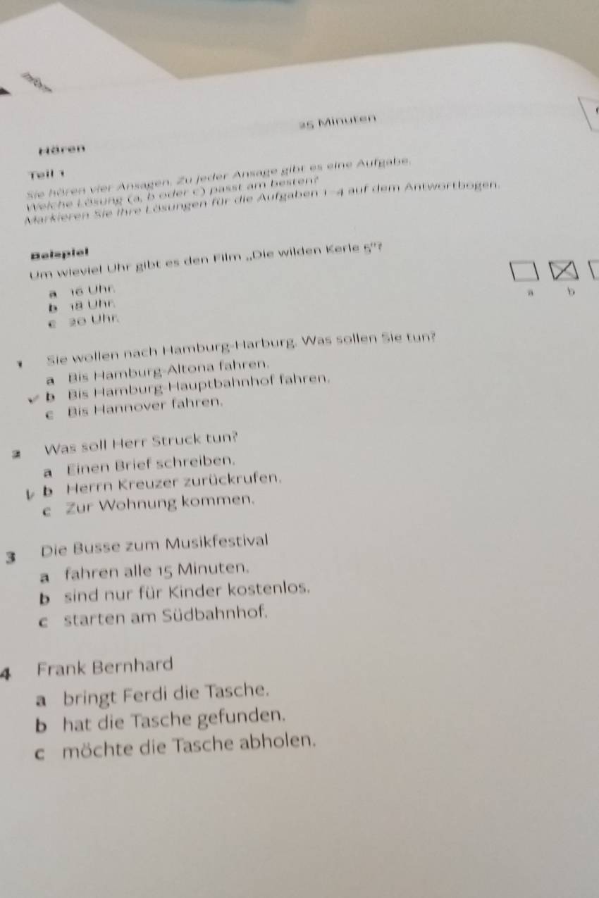 Minuten
Hören
Teil 1
Sie hören vier Ansagen. Zu jeder Ansage gibt es eine Aufgabe.
Weiche Lösung (a, b oder c) passt am bestent
Markieren Sie ihre Lösungen für die Aufgaben 1-4 auf dem Antwortbogen.
Belspiel
Um wieviel Uhr gibt es den Film .Die wilden Kerle 5''
a 16 Uhr
a b
b a Uhr
e 20 Uhr
Sie wollen nach Hamburg-Harburg. Was sollen Sie tun?
a Bis Hamburg-Altona fahren.
b Bis Hamburg-Hauptbahnhof fahren.
e Bis Hannover fahren.
Was soll Herr Struck tun?
a Einen Brief schreiben.
b b Herrn Kreuzer zurückrufen.
e Zur Wohnung kommen.
3 Die Busse zum Musikfestival
a fahren alle 15 Minuten.
bsind nur für Kinder kostenlos.
c starten am Südbahnhof.
Frank Bernhard
a bringt Ferdi die Tasche.
b hat die Tasche gefunden.
c möchte die Tasche abholen.