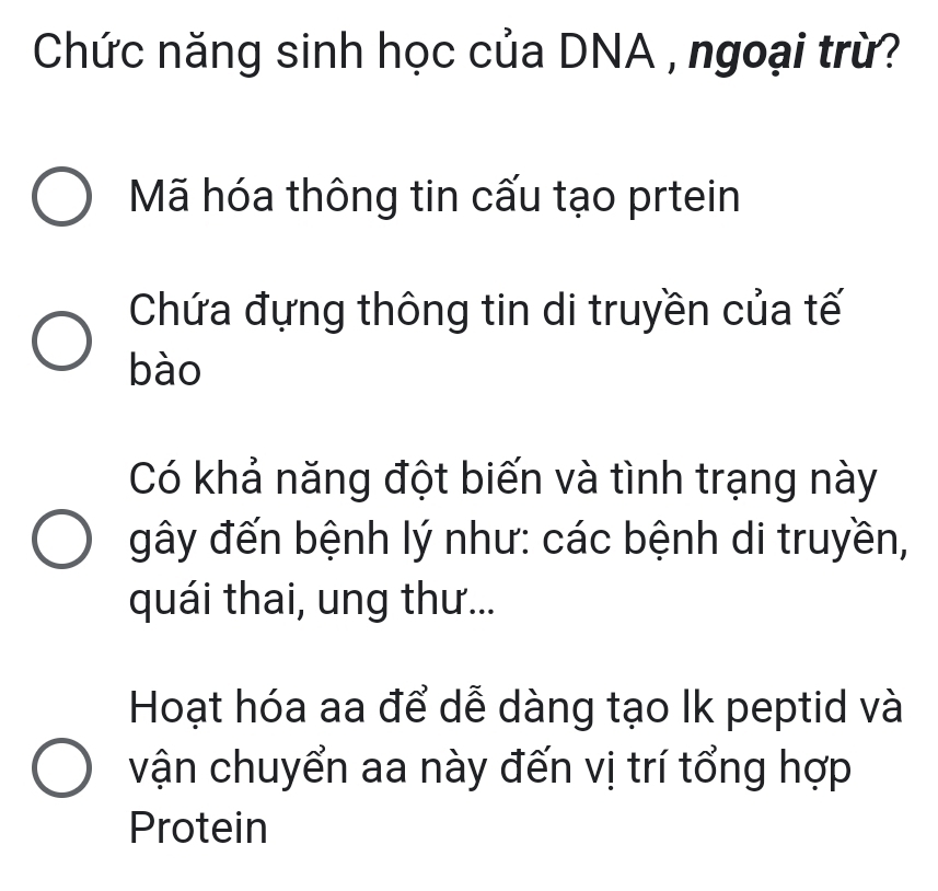 Chức năng sinh học của DNA , ngoại trừ?
Mã hóa thông tin cấu tạo prtein
Chứa đựng thông tin di truyền của tế
bào
Có khả năng đột biến và tình trạng này
gây đến bệnh lý như: các bệnh di truyền,
quái thai, ung thư...
Hoạt hóa aa để dễ dàng tạo Ik peptid và
vận chuyển aa này đến vị trí tổng hợp
Protein