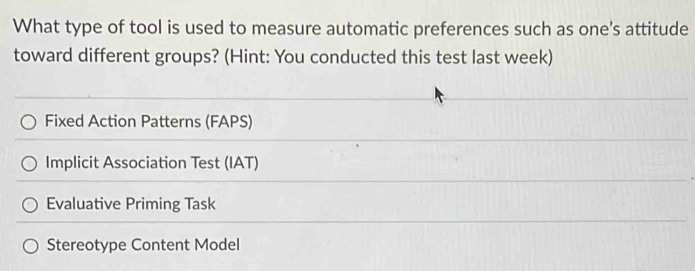 What type of tool is used to measure automatic preferences such as one's attitude
toward different groups? (Hint: You conducted this test last week)
Fixed Action Patterns (FAPS)
Implicit Association Test (IAT)
Evaluative Priming Task
Stereotype Content Model