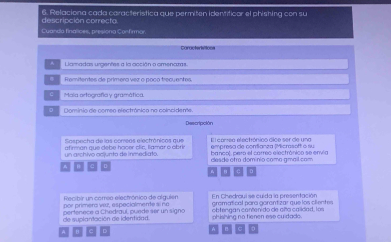 Relaciona cada caracteristica que permiten identificar el phishing con su
descripción correcta.
Cuanda finalices, presiona Confirmar.
Características
A Liamadas urgentes a la acción o amenazas.
B Remitentes de primera vez o poco frecuentes.
C Mala ortografía y gramática.
D Dominio de correo electrónico no coincidente.
Descripción
Sospecha de los correos electrónicos que El correo electrónico dice ser de una
afirman que debe hacer clic, llamar o abrir empresa de confianza (Microsoft o su
un archivo adjunto de inmediato. banco), pero el correo electrónico se envia
A B C D desde otro dominio como gmail.com
A B C D
Recibir un correo electrónico de alguien En Chedraui se cuida la presentación
por primera vez, especialmente si no gramatical para garantizar que los clientes
pertenece a Chedraui, puede ser un signo obtengan contenido de alta calidad, los
de suplantación de identidad. phishing no tienen ese cuidado.
A B C D A B C D