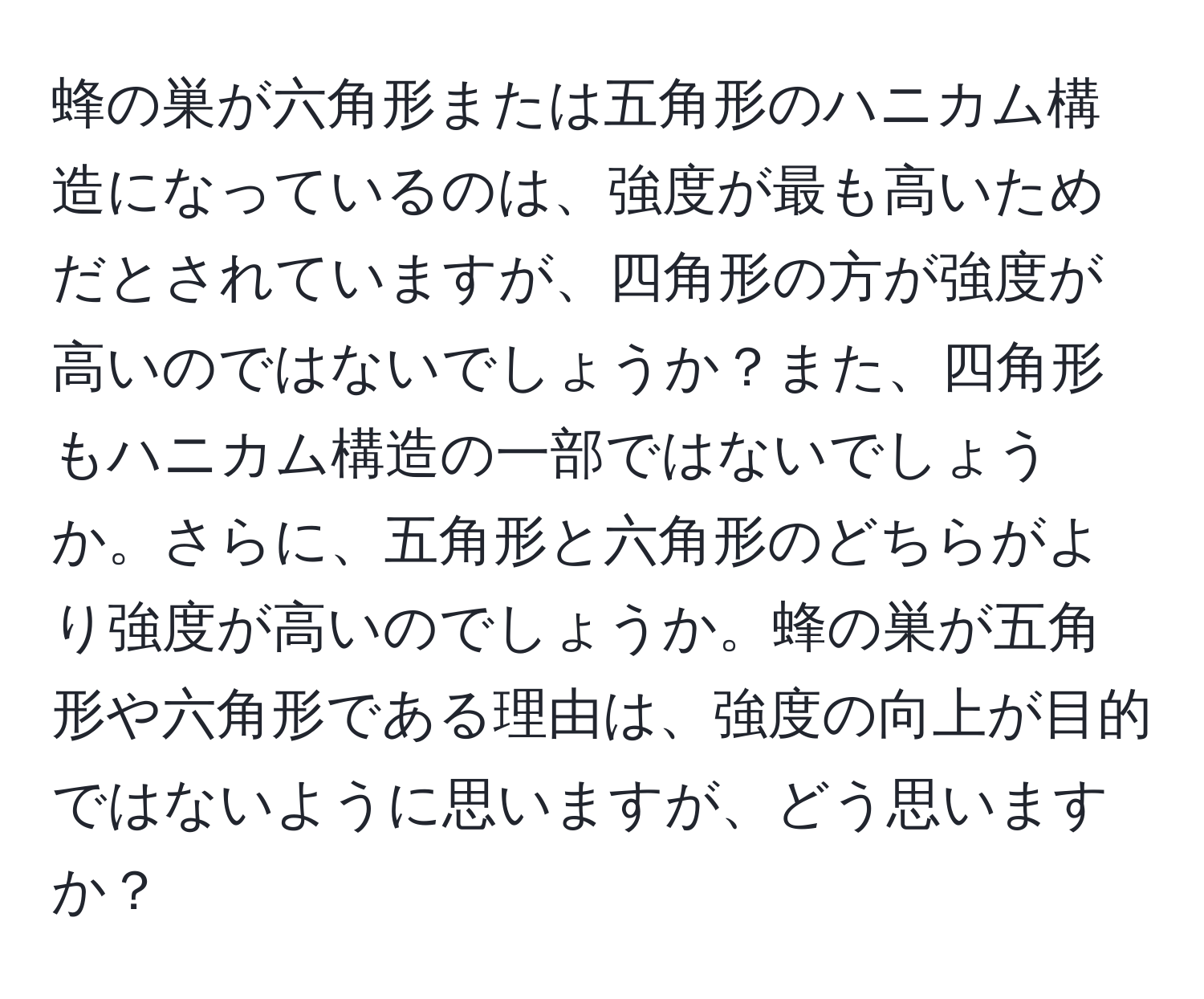 蜂の巣が六角形または五角形のハニカム構造になっているのは、強度が最も高いためだとされていますが、四角形の方が強度が高いのではないでしょうか？また、四角形もハニカム構造の一部ではないでしょうか。さらに、五角形と六角形のどちらがより強度が高いのでしょうか。蜂の巣が五角形や六角形である理由は、強度の向上が目的ではないように思いますが、どう思いますか？