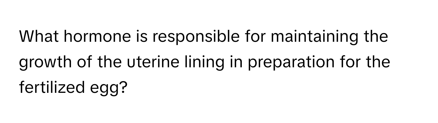 What hormone is responsible for maintaining the growth of the uterine lining in preparation for the fertilized egg?