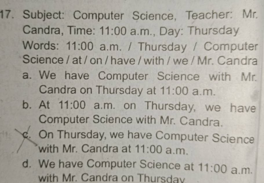 Subject: Computer Science,Teacher: Mr.
Candra, Time: 11:00 a.m., Day: Thursday
Words: 11:00 a.m. / Thursday / Computer
Science / at / on / have / with / we / Mr. Candra
a. We have Computer Science with Mr.
Candra on Thursday at 11:00 a.m.
b. At 11:00 a.m. on Thursday, we have
Computer Science with Mr. Candra.. On Thursday, we have Computer Science
with Mr. Candra at 11:00 a.m.
d. We have Computer Science at 11:00 a.m.
with Mr. Candra on Thursdav.