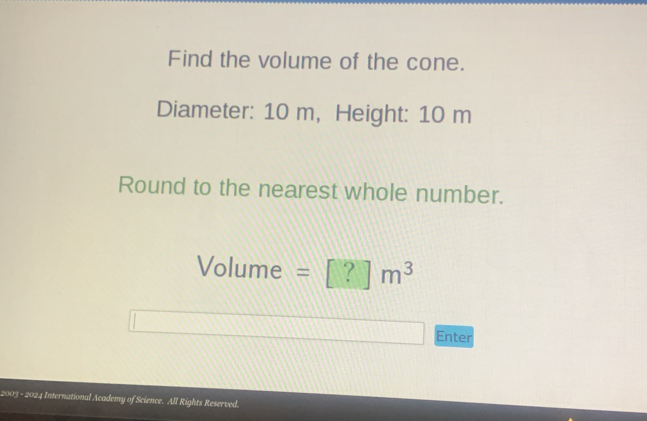 Find the volume of the cone. 
Diameter: 10 m, Height: 10 m
Round to the nearest whole number.
Volume =[?]m^3
Enter 
2003 - 2024 International Academy of Science. All Rights Reserved.