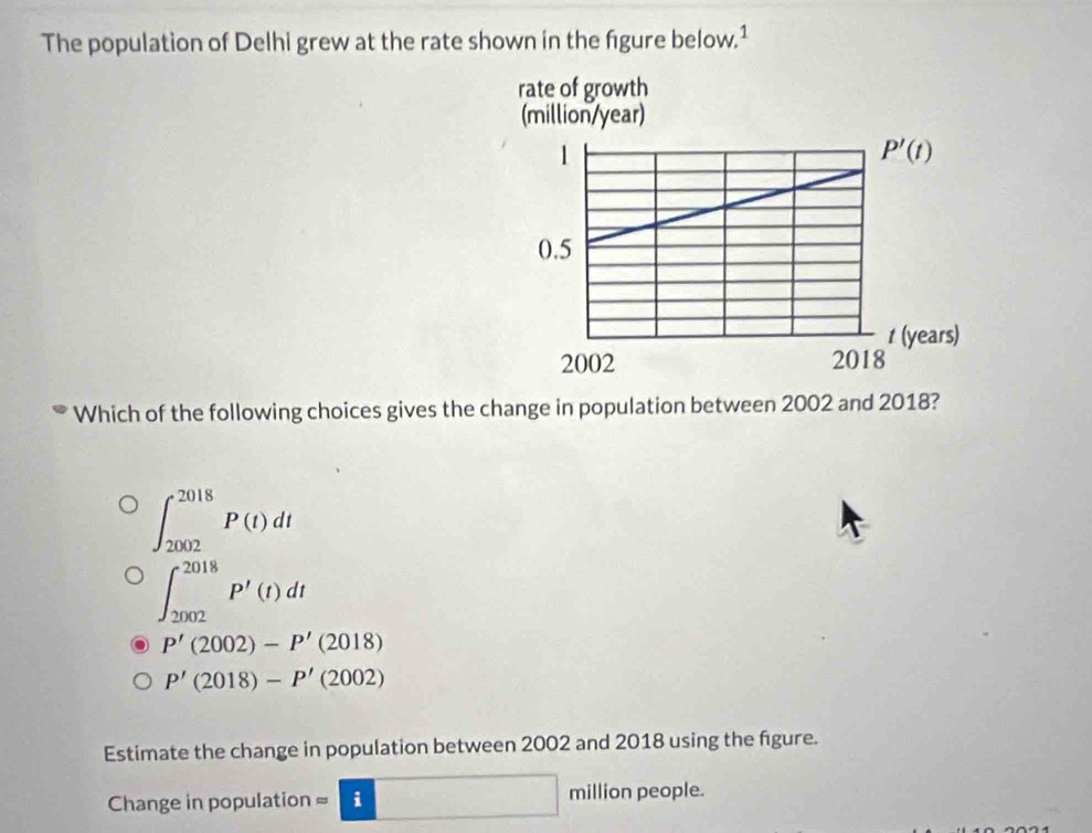 The population of Delhi grew at the rate shown in the figure below.¹
Which of the following choices gives the change in population between 2002 and 2018?
∈t _(2002)^(2018)P(t)dt
∈t _(2002)^(2018)P'(t)dt
P'(2002)-P'(2018)
P'(2018)-P'(2002)
Estimate the change in population between 2002 and 2018 using the figure.
Change in population = i□ million people.