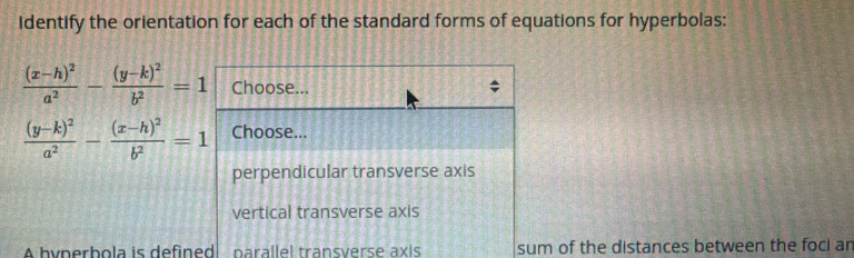 Identify the orientation for each of the standard forms of equations for hyperbolas:
frac (x-h)^2a^2-frac (y-k)^2b^2=1 Choose...
frac (y-k)^2a^2-frac (x-h)^2b^2=1 Choose...
perpendicular transverse axis
vertical transverse axis
A hyperbola is defined parallel transverse axis sum of the distances between the focl an