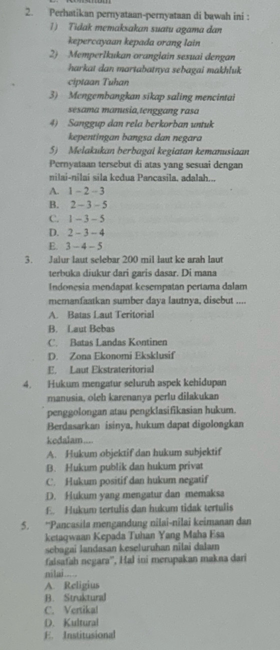 Perhatikan pernyataan-pernyataan di bawah ini :
1) Tidak memaksakan suatu agama dan
kepercayaan kepada orang lain
2) Memperlkukan oranglain sesuai dengan
harkat dan martabatnya sebagai makhluk
ciptaan Tuhan
3) Mengembangkan sikap saling mencintai
sesama manısia,tenggang rasa
4) Sanggup dan rela berkorban untuk
kepentingan bangsa dan negara
5) Melakukan berbagai kegiatan kemanusiaan
Pernyataan tersebut di atas yang sesuai dengan
nilai-nilai sila kedua Pancasila, adalah...
A. 1 - 2 - 3
B. 2 - 3 - 5
C. 1 -.3- 5
D. 2-3- 4
E. 2 - 4 - 5
3. Jalur laut selebar 200 mil laut ke arah laut
terbuka diukur dari garis dasar. Di mana
Indonesia mendapat kesempatan pertama dalam
memanfaatkan sumber daya lautnya, disebut ....
A. Batas Laut Teritorial
B. Laut Bebas
C. Batas Landas Kontinen
D. Zona Ekonomi Eksklusif
E. Laut Ekstrateritorial
4. Hukum mengatur seluruh aspek kehidupan
manusia, oleh karenanya perlu dilakukan
penggolongan atau pengklasifikasian hukum.
Berdasarkan isinya, hukum dapat digolongkan
kedalam....
A. Hukum objektif dan hukum subjektif
B. Hukum publik dan hukum privat
C. Hukum positif dan hukum negatif
D. Hukum yang mengatur dan memaksa
E. Hukum tertulis dan hukum tidak tertulis
5. *Pancasila mengandung nîlai-nîlai keimanan dan
ketaqwaan Kepada Tuhan Yang Maha Esa
sebagai landasan keseluruhan nilai dalam
falsafah negara'', Hal ini merupakan makna dari
nilai.....
A. Religius
B. Struktural
C. Vertikal
D. Kultural
E. Institusional