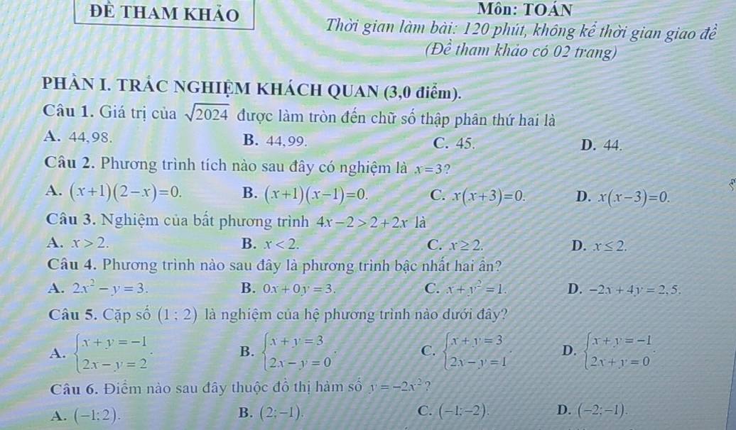 đề tham khảo Môn: TOÁN
Thời gian làm bài: 120 phút, không kể thời gian giao đề
(Đề tham khảo có 02 trang)
PHÀN I. TRÁC NGHIỆM KHÁCH QUAN (3,0 điểm).
Câu 1. Giá trị của sqrt(2024) được làm tròn đến chữ số thập phân thứ hai là
A. 44,98. B. 44,99. C. 45. D. 44.
Câu 2. Phương trình tích nào sau đây có nghiệm là x=3 ?
A. (x+1)(2-x)=0. B. (x+1)(x-1)=0. C. x(x+3)=0. D. x(x-3)=0.
Câu 3. Nghiệm của bất phương trình 4x-2>2+2x là
A. x>2. B. x<2. C. x≥ 2. D. x≤ 2.
Câu 4. Phương trình nào sau đây là phương trình bậc nhất hai ẩn?
A. 2x^2-y=3. B. 0x+0y=3. C. x+y^2=1. D. -2x+4y=2,5.
Câu 5. Cặp số (1;2) là nghiệm của hệ phương trình nào dưới đây?
A. beginarrayl x+y=-1 2x-y=2endarray. . beginarrayl x+y=3 2x-y=0endarray. , beginarrayl x+y=3 2x-y=1endarray. D. beginarrayl x+y=-1 2x+y=0endarray.
B.
C.
Câu 6. Điểm nào sau đây thuộc đồ thị hàm số y=-2x^2 ?
A. (-1:2). (2;-1). C. (-1;-2). D. (-2;-1).
B.