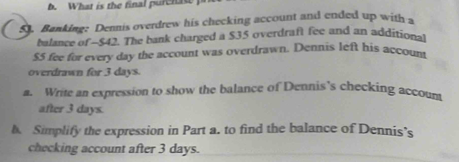 What is the final pur hae 
5. Banking: Dennis overdrew his checking account and ended up with a 
balance of -$42. The bank charged a $35 overdraft fee and an additional
$5 fee for every day the account was overdrawn. Dennis left his account 
overdrawn for 3 days. 
a. Write an expression to show the balance of Dennis’s checking account 
after 3 days. 
h Simplify the expression in Part a. to find the balance of Dennis’s 
checking account after 3 days.