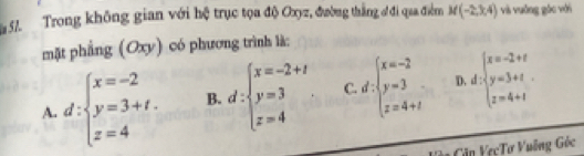 Trong không gian với hệ trục tọa độ Oxyz, đường thắng đđi qua điển M(-2,3,4) và vuống góc với
mặt phẳng (Oxy) có phương trình là:
A. d:beginarrayl x=-2 y=3+t. z=4endarray. B. d:beginarrayl x=-2+t y=3 z=4endarray.. C. d:beginarrayl x=-2 y=3 z=4+1endarray. D. d:beginarrayl x=-2+t y=3+t z=4+tendarray.
Căn VecTơ Vuỡng Góc