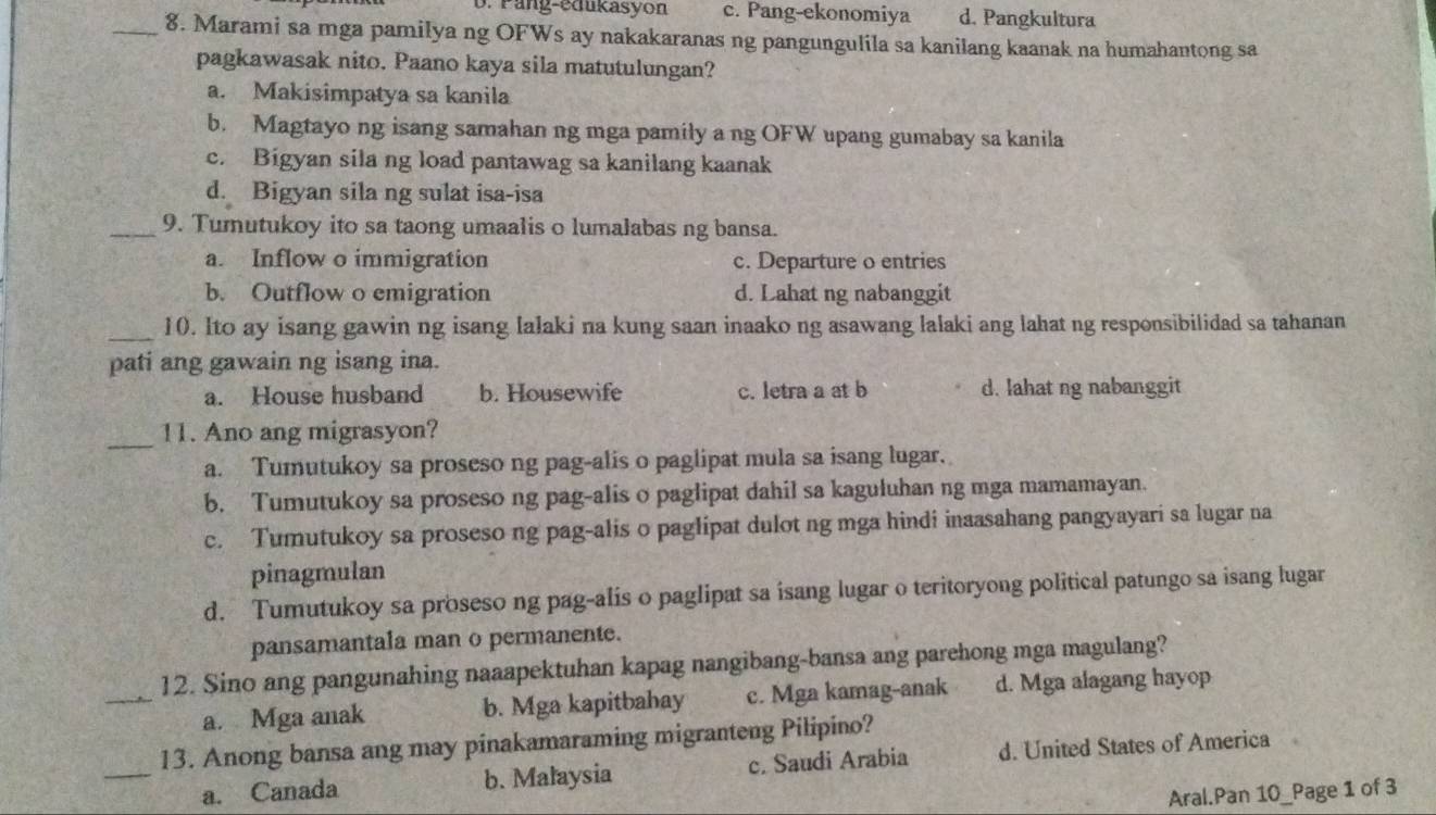 D. Pang-edukasyon c. Pang-ekonomiya d. Pangkultura
_8. Marami sa mga pamilya ng OFWs ay nakakaranas ng pangungulila sa kanilang kaanak na humahantong sa
pagkawasak nito. Paano kaya sila matutulungan?
a. Makisimpatya sa kanila
b. Magtayo ng isang samahan ng mga pamily a ng OFW upang gumabay sa kanila
c. Bigyan sila ng load pantawag sa kanilang kaanak
d. Bigyan sila ng sulat isa-isa
_9. Tumutukoy ito sa taong umaalis o lumalabas ng bansa.
a. Inflow o immigration c. Departure o entries
b. Outflow o emigration d. Lahat ng nabanggit
_10. Ito ay isang gawin ng isang lalaki na kung saan inaako ng asawang lalaki ang lahat ng responsibilidad sa tahanan
pati ang gawain ng isang ina.
a. House husband b. Housewife c. letra a at b d. lahat ng nabanggit
_
11. Ano ang migrasyon?
a. Tumutukoy sa proseso ng pag-alis o paglipat mula sa isang lugar.
b. Tumutukoy sa proseso ng pag-alis o paglipat dahil sa kaguluhan ng mga mamamayan.
c. Tumutukoy sa proseso ng pag-alis o paglipat dulot ng mga hindi inaasahang pangyayari sa lugar na
pinagmulan
d. Tumutukoy sa proseso ng pag-alis o paglipat sa isang lugar o teritoryong political patungo sa isang lugar
pansamantala man o permanente.
12. Sino ang pangunahing naaapektuhan kapag nangibang-bansa ang parehong mga magulang?
_a. Mga anak b. Mga kapitbahay c. Mga kamag-anak d. Mga alagang hayop
_
13. Anong bansa ang may pinakamaraming migranteng Pilipino?
a. Canada b. Malaysia c. Saudi Arabia d. United States of America
Aral.Pan 10_Page 1 of 3