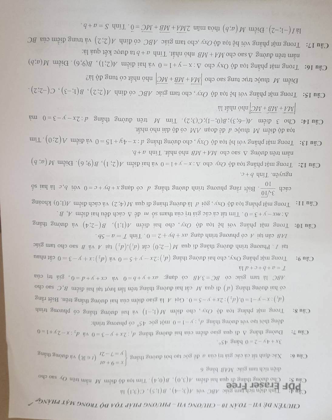 ChuyÊN đẻ vI - toán 10 - chương vI - phương pháp tọa độ trong mặt pháng
Câu 4:  Tính diện tích tam giác ABC với A(3;-4),B(1;5),C(3;1) là
DF Eraser Free
Cầu 5:  Cho đường thăng đi qua hai điểm A(3,0),B(0;4). Tim tọa độ điểm M nằm trên Oy sao cho
diện tích tam giác MAB bằng 6
Câu 6: Xác định tắt cả các giá trị của # để góc tạo bởi đường thắng beginarrayl x=9+at y=7-2tendarray. (t∈ R) và đường thắng
3x+4y-2=0 bàng 45°.
Câầu 7: Đường thẳng A đi qua giao điểm của hai đường thắng d_1:2x+y-3=0 và d_2:x-2y+1=0
đồng thời tạo với đường thắng d_3:y-1=0 một góc 45° có phương trình:
Câu 8: Trong mặt phẳng tọa độ Oxy, cho điểm M(1;-1) và hai đường thẳng có phương trình
(d_1):x-y-1=0,(d_2):2x+y-5=0. Gọi M là giao điểm của hai đường thẳng trên. Biết rằng
có hai đường thẳng (d) đi qua M cắt hai đường thắng trên lần lượt tại hai điểm B,C sao cho
ABC là tam giác có BC=3AB có dạng: ax+y+b=0 và cx+y+d=0 , giá trị của
T=a+b+c+d1dot a
Câu 9: Trong mặt phẳng Oxy, cho hai đường thắng (d_1):2x-y+5=0 và (d_2):x+y-3=0 cắt nhau
tại / . Phương trình đường thắng đi qua M(-2;0) cắt (d_1),(d_2) tại A và B sao cho tam giác
IAB cân tại A có phương trình dạng ax+by+2=0. Tính T=a-5b.
Câu 10: Trong mặt phẳng với hệ tọa độ Oxy, cho hai điểm A(1;1),B(-2;4) và đường thǎng
△ :mx-y+3=0. Tìm tất cả các giá trị của tham số m để Δ cách đều hai điểm A, B .
Câu 11: Trong mặt phẳng tọa độ Oxy , gọi đ là đường tháng đi qua M(4;2) và cách điểm A(1;0) khoảng
cách  3sqrt(10)/10 . Biết rằng phương trình đường thắng d có dạng x+by+c=0 với b,c là hai shat o
nguyên. Tính b+c.
Câu 12: Trong mặt phẳng tọa độ Oxy cho △ :x-y+1=0 và hai điểm A(2;1),B(9;6). Điểm M(a;b)
nằm trên đường Δ sao cho MA+MB nhỏ nhất. Tính a+b.
Câu 13: Trong mặt phẳng với hệ tọa độ Oxy , cho đường thắng d:x-4y+15=0 và điểm A(2;0). Tim
tọa độ điểm M thuộc đ đề đoạn AM có độ dài nhỏ nhất.
Câu 14: Cho 3 điểm A(-6;3);B(0;-1);C(3;2). Tìm M trên đường thắng d:2x-y-3=0 mà
|vector MA+vector MB+vector MC| nhỏ nhất là
Câu 15: Trong mặt phẳng với hệ tọa độ Oxy , cho tam giác ABC có đỉnh A(2;2),B(1;-3),C(-2;2).
Điểm Mỹ thuộc trục tung sao cho |vector MA+vector MB+vector MC| nhỏ nhất có tung độ là?
Câu 16: Trong mặt phẳng tọa độ Oxy cho △ :x-y+1=0 và hai điểm A(2;1),B(9;6). Điểm M(a;b)
nằm trên đường △ sao cho MA+MB nhỏ nhất. Tính a+b ta được kết quả là:
Câu 17: Trong mặt phẳng với hệ tọa độ Oxy ,cho tam giác ABC có đỉnh A(2;2) và trung điểm của BC
là I(-1;-2). Điểm M(a;b) thỏa mãn 2vector MA+vector MB+vector MC=vector 0. Tính S=a+b.