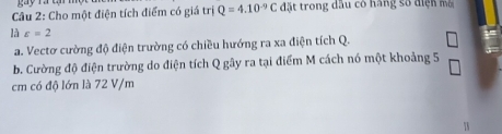 ri 
Câu 2: Cho một điện tích điểm có giá Q=4.10^(-9)C đặt trong dầu có hàng số điện mô 
là varepsilon =2
a. Vectơ cường độ điện trường có chiều hướng ra xa điện tích Q. 
b. Cường độ điện trường do điện tích Q gây ra tại điểm M cách nó một khoảng 5
cm có độ lớn là 72 V/m
7