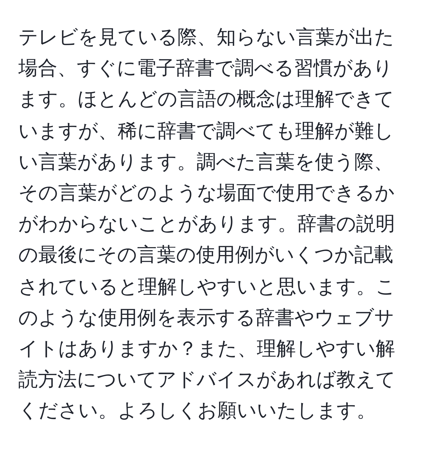 テレビを見ている際、知らない言葉が出た場合、すぐに電子辞書で調べる習慣があります。ほとんどの言語の概念は理解できていますが、稀に辞書で調べても理解が難しい言葉があります。調べた言葉を使う際、その言葉がどのような場面で使用できるかがわからないことがあります。辞書の説明の最後にその言葉の使用例がいくつか記載されていると理解しやすいと思います。このような使用例を表示する辞書やウェブサイトはありますか？また、理解しやすい解読方法についてアドバイスがあれば教えてください。よろしくお願いいたします。