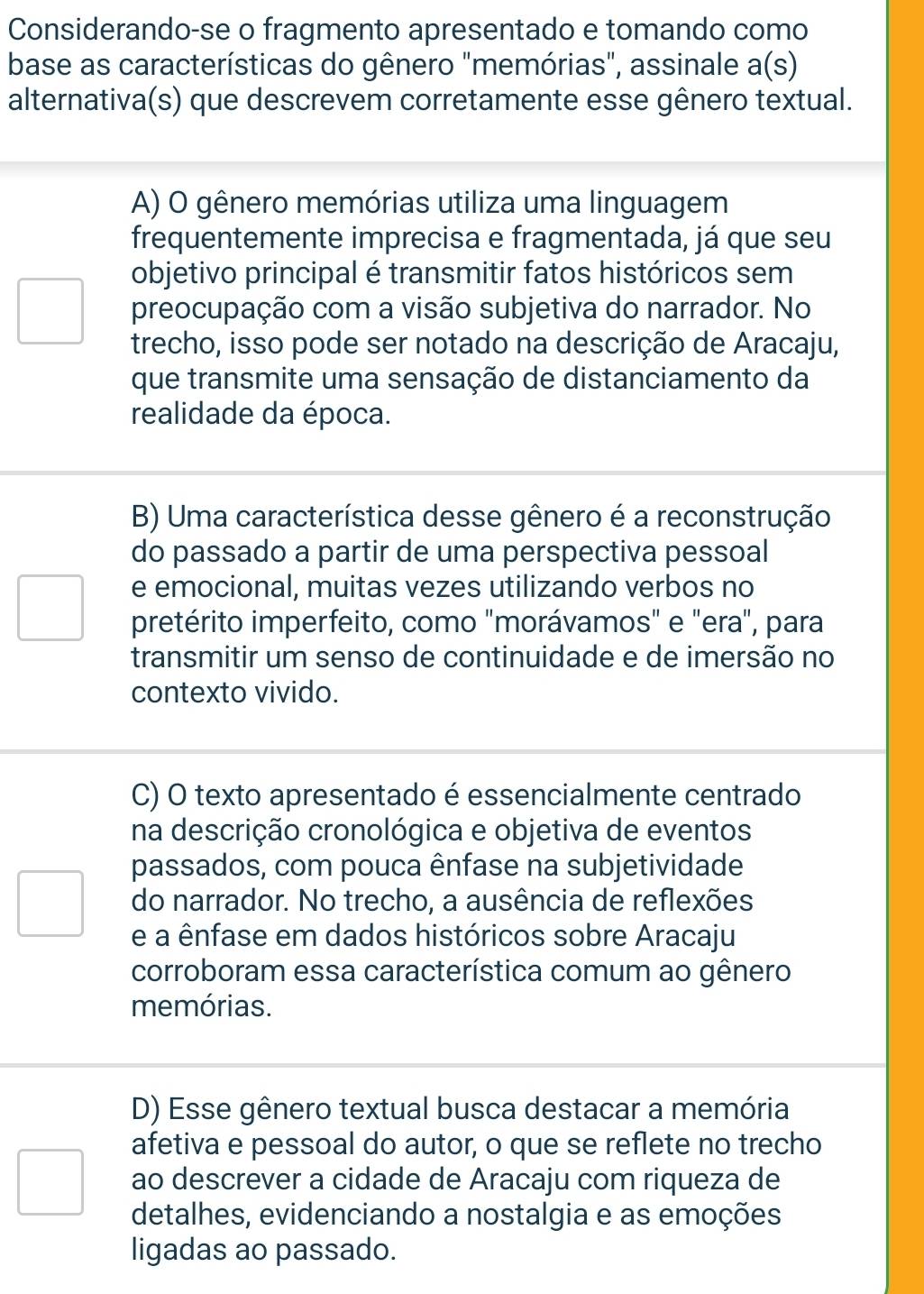 Considerando-se o fragmento apresentado e tomando como
base as características do gênero "memórias", assinale a(s) 
alternativa(s) que descrevem corretamente esse gênero textual.
A) O gênero memórias utiliza uma linguagem
frequentemente imprecisa e fragmentada, já que seu
objetivo principal é transmitir fatos históricos sem
preocupação com a visão subjetiva do narrador. No
trecho, isso pode ser notado na descrição de Aracaju,
que transmite uma sensação de distanciamento da
realidade da época.
B) Uma característica desse gênero é a reconstrução
do passado a partir de uma perspectiva pessoal
e emocional, muitas vezes utilizando verbos no
pretérito imperfeito, como "morávamos" e "era", para
transmitir um senso de continuidade e de imersão no
contexto vivido.
C) O texto apresentado é essencialmente centrado
na descrição cronológica e objetiva de eventos
passados, com pouca ênfase na subjetividade
do narrador. No trecho, a ausência de reflexões
e a ênfase em dados históricos sobre Aracaju
corroboram essa característica comum ao gênero
memórias.
D) Esse gênero textual busca destacar a memória
afetiva e pessoal do autor, o que se reflete no trecho
ao descrever a cidade de Aracaju com riqueza de
detalhes, evidenciando a nostalgia e as emoções
ligadas ao passado.