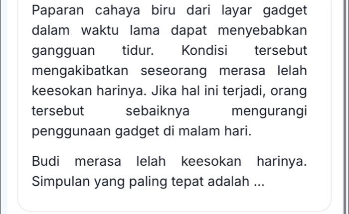 Paparan cahaya biru dari layar gadget 
dalam waktu lama dapat menyebabkan 
gangguan tidur. Kondisi tersebut 
mengakibatkan seseorang merasa lelah 
keesokan harinya. Jika hal ini terjadi, orang 
tersebut sebaiknya mengurangi 
penggunaan gadget di malam hari. 
Budi merasa lelah keesokan harinya. 
Simpulan yang paling tepat adalah ...