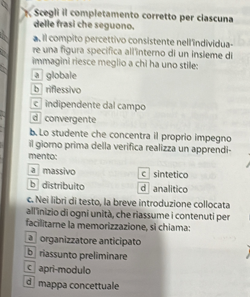 Scegli il compietamento corretto per clascuna
delle frasi che seguono.
_
a. il compito percettivo consistente nell'individua-
_
re una figura specifica all'interno di un insieme di
_
immagini riesce meglio a chi ha uno stile:
a globale
b riflessivo
c indipendente dal campo
d convergente
b. Lo studente che concentra il proprio impegno
il giorno prima della verifica realizza un apprendi-
mento:
a massivo c sintetico
b distribuito d analitico
c. Nei libri di testo, la breve introduzione collocata
allinizio di ogni unità, che riassume i contenuti per
facilitarne la memorizzazione, si chiama:
ap organizzatore anticipato
b riassunto preliminare
c apri-modulo
d mappa concettuale