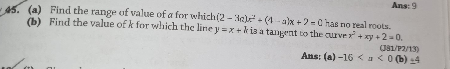 Ans: 9 
45. (a) Find the range of value of a for which (2-3a)x^2+(4-a)x+2=0 has no real roots. 
(b) Find the value of k for which the line y=x+k is a tangent to the curve x^2+xy+2=0. 
(J81/P2/13) 
Ans: (a) -16