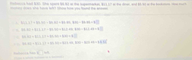 Rebecca had $30. She spent $6.82 at the supermarket, $11.17 at the diner, and $5.50 at the bookstore. How much
money does she have left? Show how you found the anwer
A. 311.17+13.50-39.83=89.85-89.85=8
B 86.82+811.17-85.50=812.49;830-$12.49=8
36.102+311.17+35.50+330=8
10.62+311.17+35.50=123.49,330-823.49=86.51
Rebecca has □ llt