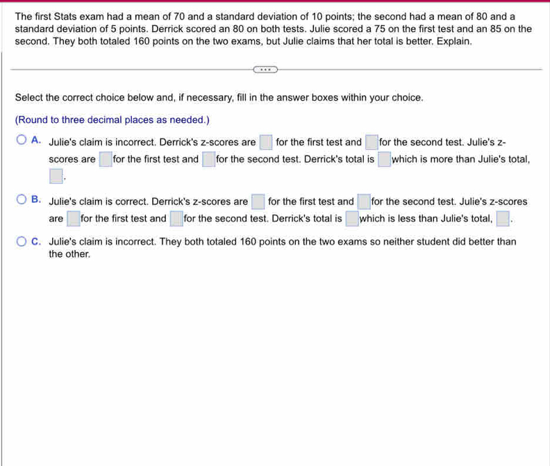 The first Stats exam had a mean of 70 and a standard deviation of 10 points; the second had a mean of 80 and a
standard deviation of 5 points. Derrick scored an 80 on both tests. Julie scored a 75 on the first test and an 85 on the
second. They both totaled 160 points on the two exams, but Julie claims that her total is better. Explain,
Select the correct choice below and, if necessary, fill in the answer boxes within your choice.
(Round to three decimal places as needed.)
A. Julie's claim is incorrect. Derrick's z-scores are □ for the first test and □ for the second test. Julie's z -
scores are □ : for the first test and □ for the second test. Derrick's total is □ which is more than Julie's total,
□.
B. Julie's claim is correct. Derrick's z-scores are □ for the first test and □ for the second test. Julie's z-scores
are □ for the first test and □ : for the second test. Derrick's total is □ which is less than Julie's total, □.
C. Julie's claim is incorrect. They both totaled 160 points on the two exams so neither student did better than
the other.
