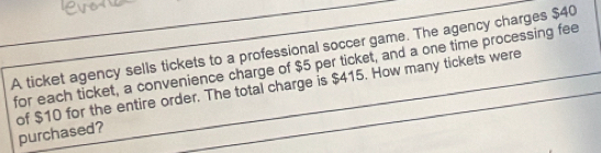 A ticket agency sells tickets to a professional soccer game. The agency charges $40
for each ticket, a convenience charge of $5 per ticket, and a one time processing fee 
of $10 for the entire order. The total charge is $415. How many tickets were purchased?