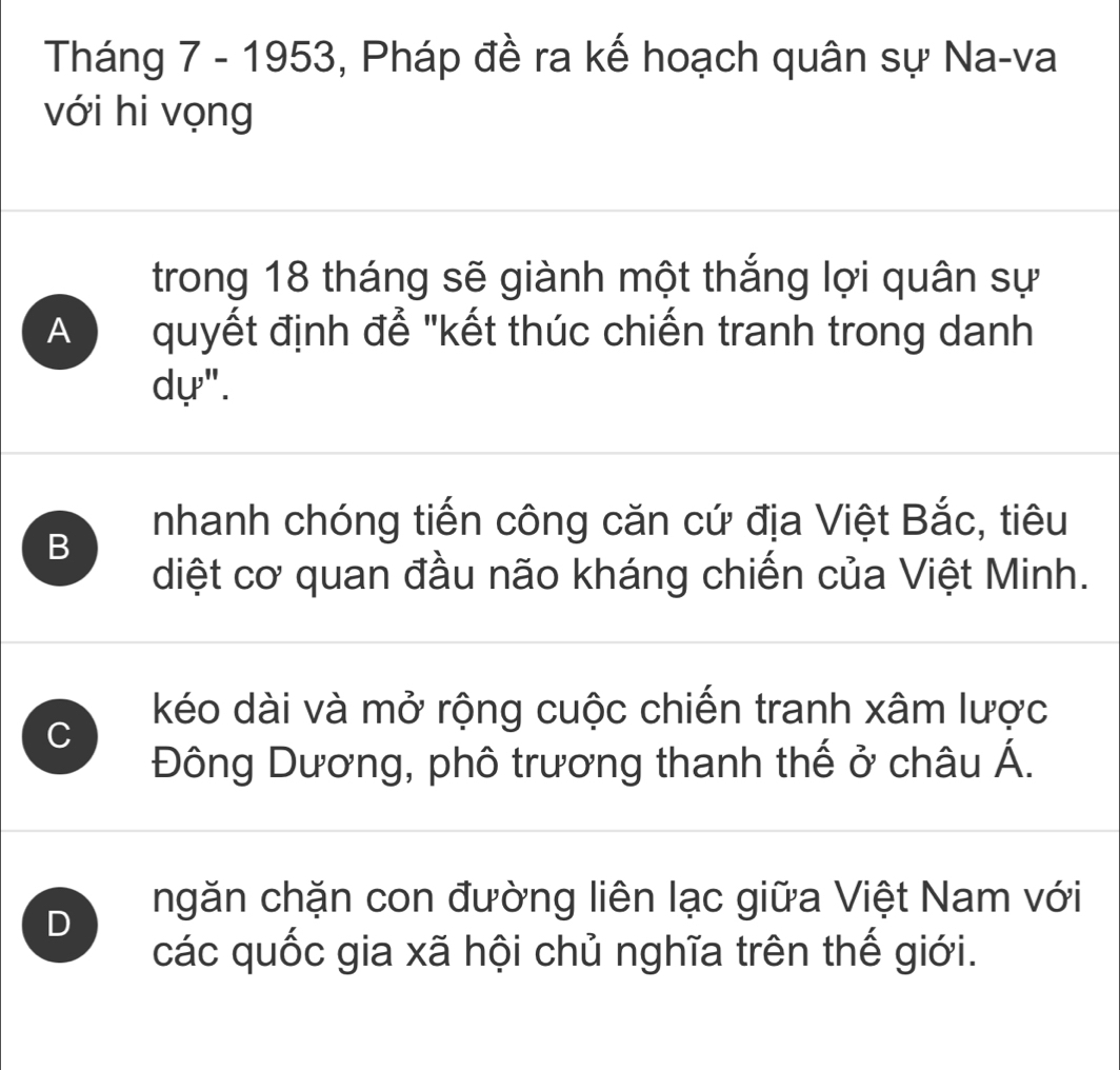 Tháng 7 - 1953, Pháp đề ra kế hoạch quân sự Na-va
với hi vọng
trong 18 tháng sẽ giành một thắng lợi quân sự
A quyết định để "kết thúc chiến tranh trong danh
dự".
B
nhanh chóng tiến công căn cứ địa Việt Bắc, tiêu
diệt cơ quan đầu não kháng chiến của Việt Minh.
C
kéo dài và mở rộng cuộc chiến tranh xâm lược
Đông Dương, phô trương thanh thế ở châu Á.
D ngăn chặn con đường liên lạc giữa Việt Nam với
các quốc gia xã hội chủ nghĩa trên thế giới.