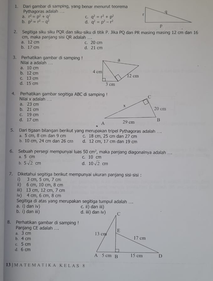 Dari gambar di samping, yang benar menurut teorema
Pythagoras adalah ....
a. r^2=p^2+q^2 C. q^2=r^2+p^2
b. p^2=r^2-q^2 d. q^2=p^2-r^2
2. Segitiga siku siku PQR dan siku-siku di titik P. Jika PQ dan PR masing masing 12 cm dan 16
cm, maka panjang sisi QR adalah ....
a. 12 cm c. 20 cm
b. 17 cm d. 21 cm
3. Perhatikan gambar di samping !
Nilai a adalah ....
a. 10 cm
b. 12 cm
c. 13 cm
d. 15 cm 
4. Perhatikan gambar segitiga ABC di samping !
Nilai x adalah ....
a. 23 cm
b. 21 cm
c. 19 cm
d. 17 cm 
5. Dari tigaan bilangan berikut yang merupakan tripel Pythagoras adalah ....
a. 5 cm, 8 cm dan 9 cm c. 18 cm, 25 cm dan 27 cm
b. 10 cm, 24 cm dan 26 cm d. 12 cm, 17 cm dan 19 cm
6. Sebuah persegi mempunyai luas 50cm^2 , maka panjang diagonalnya adalah ....
a. 5 cm c. 10 cm
b. 5sqrt(2)cm d. 10sqrt(2)cm
7. Diketahui segitiga berikut mempunyai ukuran panjang sisi-sisi :
i) 3 cm, 5 cm, 7 cm
ii) 6 cm, 10 cm, 8 cm
iii) 13 cm, 12 cm, 7 cm
iv) 4 cm, 6 cm, 8 cm
Segitiga di atas yang merupakan segitiga tumpul adalah ....
a. i) dan iv) c. ii) dan iii)
b. i) dan iii) 
8. Perhatikan gambar di samping !
Panjang CE adalah ....
a. 3 cm
b. 4 cm
c. 5 cm
d. 6 cm
13 | M A T E M A T I K A K E L A S 8