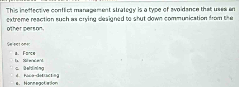 This ineffective conflict management strategy is a type of avoidance that uses an
extreme reaction such as crying designed to shut down communication from the
other person.
Select one:
a、 Force
b. Silencers
c. Beltlining
d， Face-detracting
e. Nonnegotiation