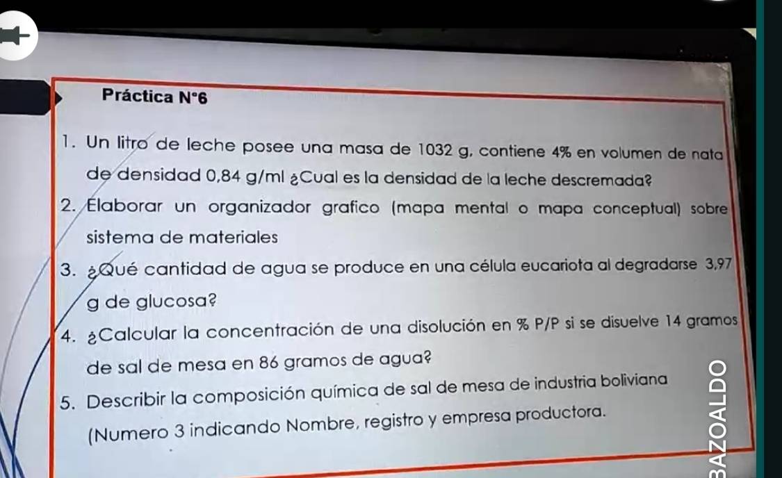 Práctica N°6
1. Un litro de leche posee una masa de 1032 g, contiene 4% en volumen de nata 
de densidad 0,84 g/ml ¿Cual es la densidad de la leche descremada? 
2. Elaborar un organizador grafico (mapa mental o mapa conceptual) sobre 
sistema de materiales 
3. ¿Qué cantidad de agua se produce en una célula eucariota al degradarse 3,97
g de glucosa? 
4. ¿Calcular la concentración de una disolución en % P/P si se disuelve 14 gramos
de sal de mesa en 86 gramos de agua? 
5. Describir la composición química de sal de mesa de industria boliviana 
(Numero 3 indicando Nombre, registro y empresa productora.