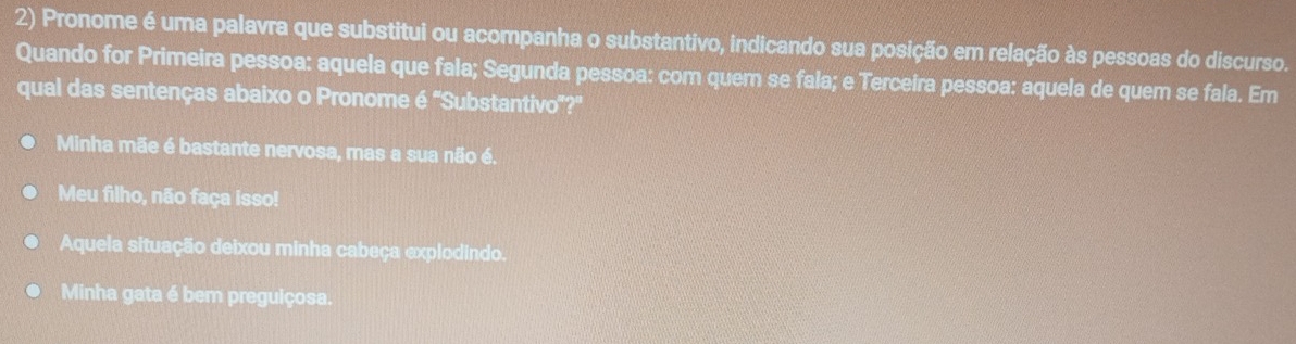 Pronome é uma palavra que substitui ou acompanha o substantivo, indicando sua posição em relação às pessoas do discurso.
Quando for Primeira pessoa: aquela que fala; Segunda pessoa: com quem se fala; e Terceira pessoa: aquela de quem se fala. Em
qual das sentenças abaixo o Pronome é "Substantivo'?"
Minha mãe é bastante nervosa, mas a sua não é.
Meu filho, não faça isso!
Aquela situação deixou minha cabeça explodindo.
Minha gata é bem preguiçosa.