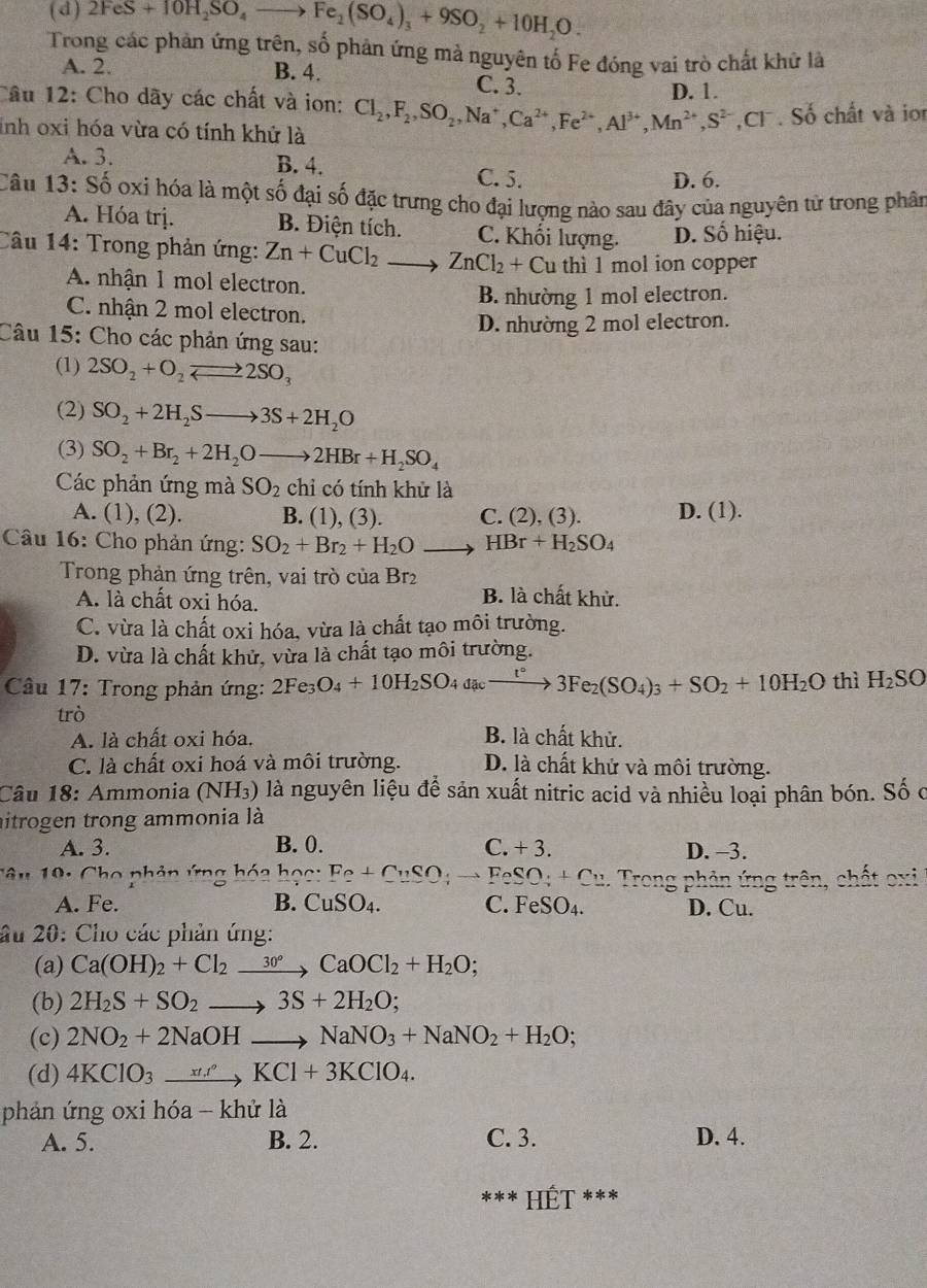 ( d ) 2FeS+10H_2SO_4to Fe_2(SO_4)_3+9SO_2+10H_2O.
Trong các phản ứng trên, số phản ứng mả nguyên tố Fe đóng vai trò chất khử là
A. 2. B. 4. C. 3.
D. 1.
Câu 12: Cho dãy các chất và ion: Cl_2,F_2,SO_2,Na^+,Ca^(2+),Fe^(2+),Al^(3+),Mn^(2+),S^(2-),Cl^-. Số chất và io
inh oxi hóa vừa có tính khứ là
A. 3.
B. 4. C. 5.
D. 6.
Câu 13: Số oxi hóa là một số đại số đặc trưng cho đại lượng nào sau đây của nguyên tử trong phân
A. Hóa trị. B. Điện tích. C. Khối lượng. D. Số hiệu.
Câu 14: Trong phản ứng: Zn+CuCl_2 to ZnCl_2+ Cu thì 1 mol ion copper
A. nhận 1 mol electron.
B. nhường 1 mol electron.
C. nhận 2 mol electron.
D. nhường 2 mol electron.
Câu 15: Cho các phản ứng sau:
(1) 2SO_2+O_2leftharpoons 2SO_3
(2) SO_2+2H_2Sto 3S+2H_2O
(3) SO_2+Br_2+2H_2Oto 2HBr+H_2SO_4
Các phản ứng mà SO_2 cn có tính khử là
A. (1), (2). B. 1).(3) C. (2), (3). D. (1).
Câu 16: Cho phản ứng: SO_2+Br_2+H_2O HBr+H_2SO_4
Trong phản ứng trên, vai trò của Br2
A. là chất oxi hóa. B. là chất khử.
C. vừa là chất oxi hóa, vừa là chất tạo môi trường.
D. vừa là chất khử, vừa là chất tạo môi trường.
Câu 17: Trong phản ứng: 2Fe_3O_4+10H_2SO_4dac_ xrightarrow t°3Fe_2(SO_4)_3+SO_2+10H_2O thì H_2SO
trò B. là chất khử.
A. là chất oxi hóa.
C. là chất oxi hoá và môi trường. D. là chất khử và môi trường.
Câu 18: Ammonia (NH_3) là nguyên liệu để sản xuất nitric acid và nhiều loại phân bón. Số c
hitrogen trong ammonia là
A. 3. B. 0. C. +3. D. -3.
C âu 19: Cho phản ứng hóa học: Fe+CuSO; → FeSO_4+Cu Trong phản ứng trên, chất oxi
A. Fe. B. CuSO_4. C. FeSO_4. D. Cu.
âu 20: Cho các phản ứng:
(a) Ca(OH)_2+Cl_2xrightarrow 30°CaOCl_2+H_2O;
(b) 2H_2S+SO_2to 3S+2H_2O;
(c) 2NO_2+2NaOHto NaNO_3+NaNO_2+H_2O;
(d) 4KClO_3xrightarrow xt.'KCl+3KClO_4.
phản ứng oxi hóa - khử là
A. 5. B. 2. C. 3. D. 4.
*** Hết ***