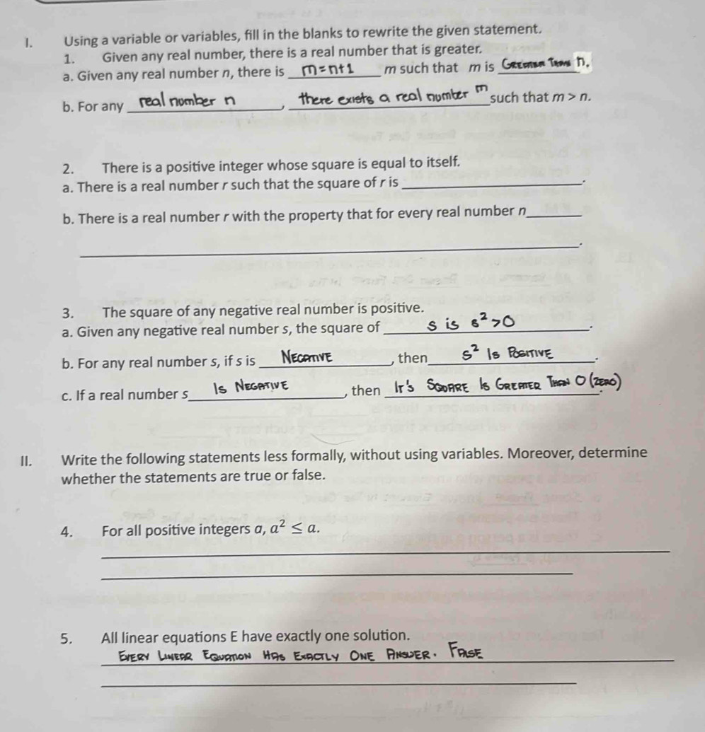 Using a variable or variables, fill in the blanks to rewrite the given statement. 
1. Given any real number, there is a real number that is greater. 
a. Given any real number n, there is _ m such that m is Gremar Tama 1. 
b. For any_ _such that m>n. 
j 
2. There is a positive integer whose square is equal to itself. 
a. There is a real number r such that the square of r is_ . 
b. There is a real number r with the property that for every real number n _ 
_ 
3. The square of any negative real number is positive. 
a. Given any negative real number s, the square of_ 
. 
b. For any real number s, if s is_ , then_ 
. 
c. If a real number s_ , then_ 
II. Write the following statements less formally, without using variables. Moreover, determine 
whether the statements are true or false. 
4. For all positive integers a, a^2≤ a. 
_ 
_ 
5. All linear equations E have exactly one solution. 
_ 
_