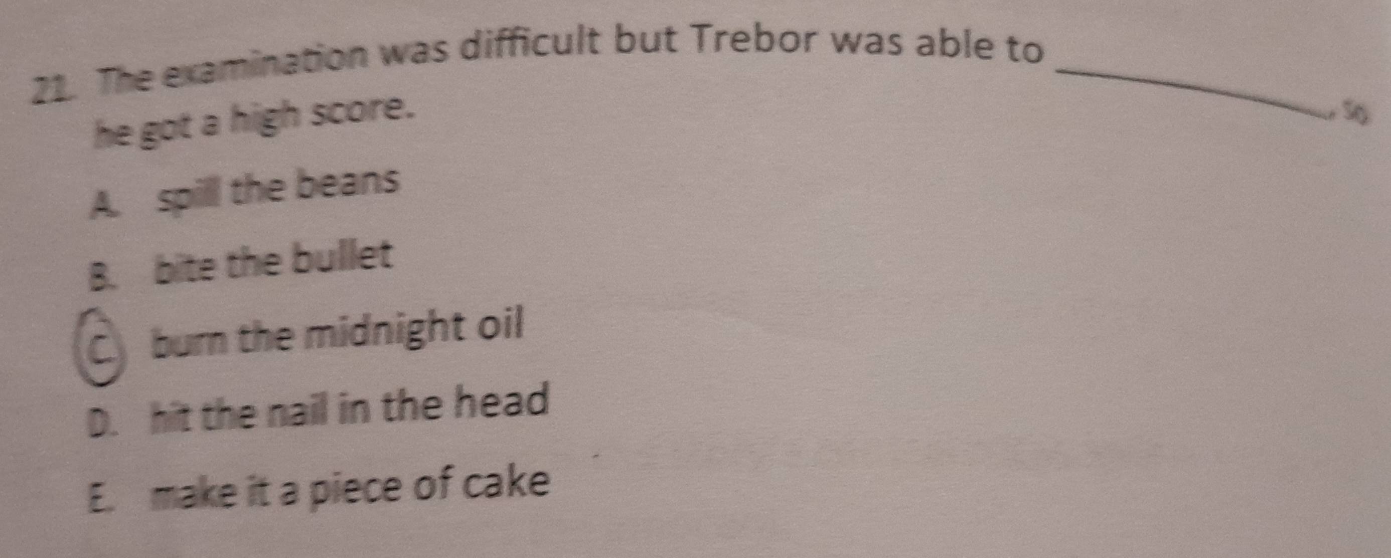 The examination was difficult but Trebor was able to_
he got a high score.
S
A. spill the beans
B. bite the bullet
C burn the midnight oil
D. hit the nail in the head
E. make it a piece of cake