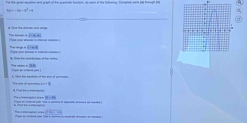 For the given equation and graph of the quadratic function, do each of the following. Complete parta (a) through (e) 
Ay
f(x)=-2(x-3)^2+8
B 
a. Give the domain and range. 
The domain is (-∈fty ,∈fty )
(Type your answer in interval notation.) 
The range is (-∈fty ,8)
(Type your answer in interval notation ) 
b. Give the coordinates of the vertex. 
The vertex is (3,8)
(Type an ordered pair.) 
c. Give the equation of the axis of symmetry. 
The axis of symmetry is x=3
d. Find the y-intercept(s). 
The y-intercept(s) lslare (0,-10)
(Type an ordered pair: Usa a comma to eeparate answers as needed.) 
e. Find the x-intercept(s) 
The x-intercept(s) is/ere (7,0)(-1,0)
(Type an ordered pair. Use a comma to seperate answers as needed.)