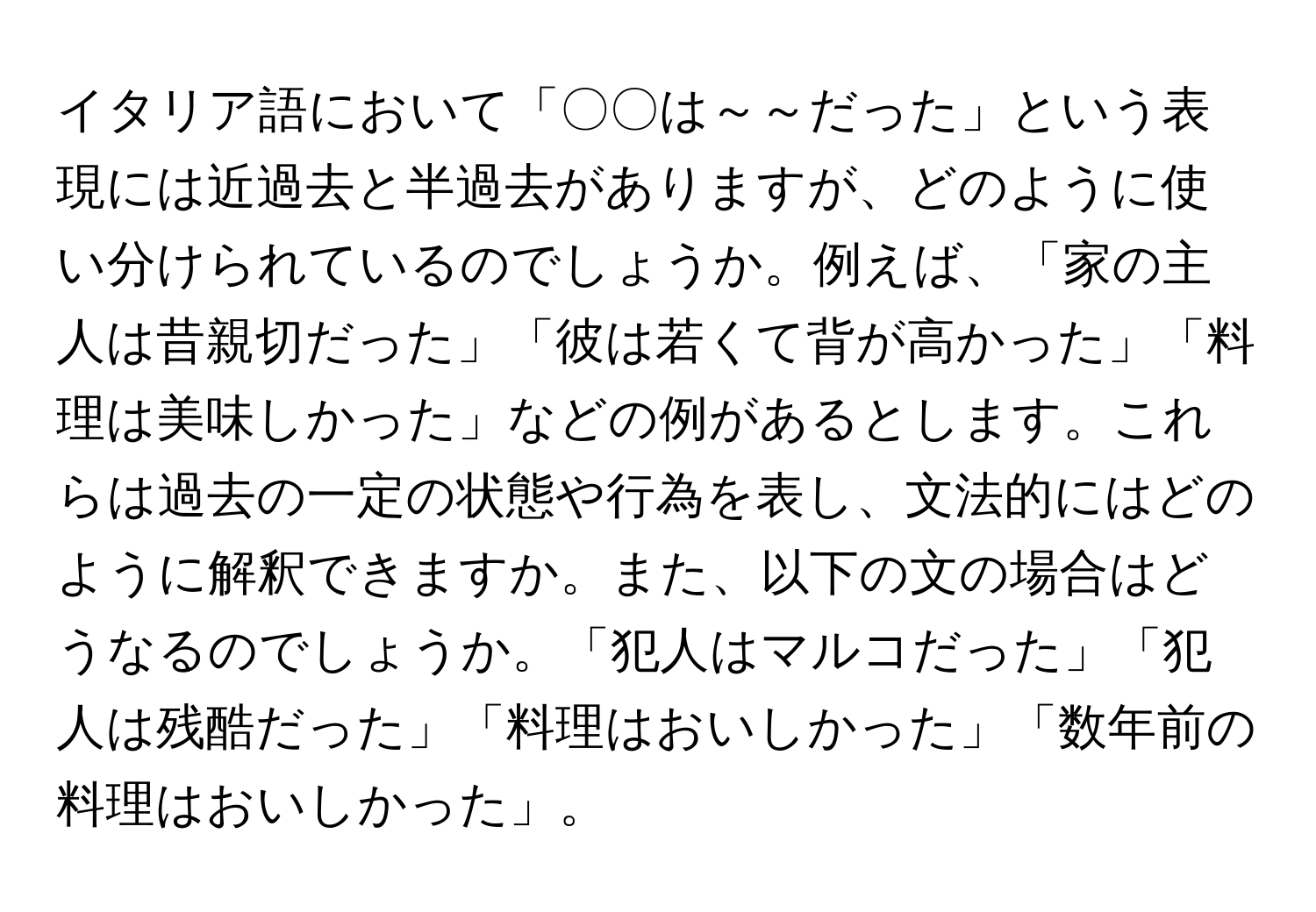 イタリア語において「〇〇は～～だった」という表現には近過去と半過去がありますが、どのように使い分けられているのでしょうか。例えば、「家の主人は昔親切だった」「彼は若くて背が高かった」「料理は美味しかった」などの例があるとします。これらは過去の一定の状態や行為を表し、文法的にはどのように解釈できますか。また、以下の文の場合はどうなるのでしょうか。「犯人はマルコだった」「犯人は残酷だった」「料理はおいしかった」「数年前の料理はおいしかった」。