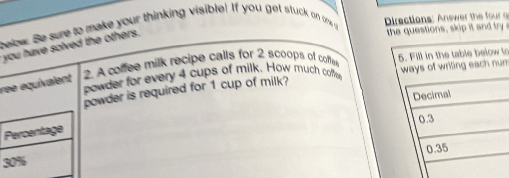 below. Be sure to make your thinking visible! If you get stuck on one u Directions: nsw the o 
you have solved the others. 
the questions, skip it and try 
ree equivalent 2. A coffee milk recipe calls for 2 scoops of coffee 
to 
powder for every 4 cups of milk. How much coffee 
powder is required for 1 cup of milk? m