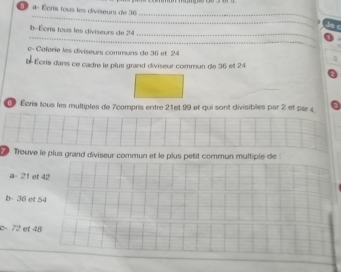 common mope ge 3 er s 
5 a- Écris tous les diviseurs de 36
Jec 
b-Écris tous les diviseurs de 24. 
1 
c-Colorie les diviseurs communs de 36 et 24
b- Écris dans ce cadre le plus grand diviseur commun de 36 et 24
2 
6) Écris tous les multiples de 7compris entre 21et 99 et qui sont divisibles par 2 et par4 3
7 Trouve le plus grand diviseur commun et le plus petit commun multiple de : 
a - 21 et 42
b - 36 et 54
c - 72 et 48