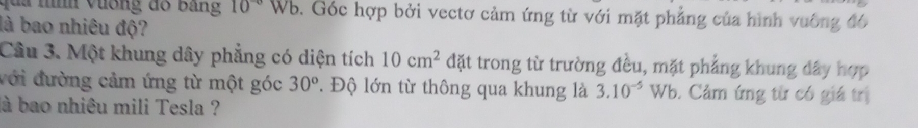 qua nh vưống đó bằng 10^(-circ)Wb 0. Góc hợp bởi vectơ cảm ứng từ với mặt phẳng của hình vuông đó 
là bao nhiêu độ? 
Câu 3. Một khung dây phẳng có diện tích 10cm^2 đặt trong từ trường đều, mặt phẳng khung đây hợp 
với đường cảm ứng từ một góc 30^o. Độ lớn từ thông qua khung là 3.10^(-5)Wb. Cảm ứng từ có giá trị 
là bao nhiêu mili Tesla ?