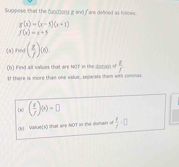 Suppose that the functions g and fare defined as follows.
g(x)=(x-5)(x+1)
f(x)=x+5
(a) Find ( g/f )(6). 
(b) Find all values that are NOT in the domain of  g/f . 
If there is more than one value, separate them with commas. 
(a) ( g/f )(6)=□
(b) Value(s) that are NOT in the domain of  g/f :□