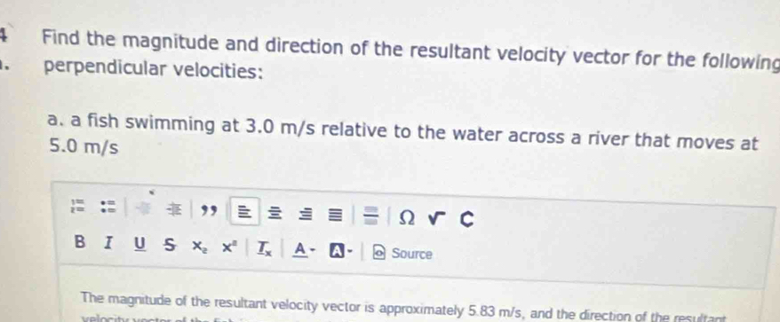 Find the magnitude and direction of the resultant velocity vector for the following 
. perpendicular velocities: 
a. a fish swimming at 3.0 m/s relative to the water across a river that moves at
5.0 m/s

Ω 
B I U S x A Source 
The magnitude of the resultant velocity vector is approximately 5.83 m/s, and the direction of the resultant