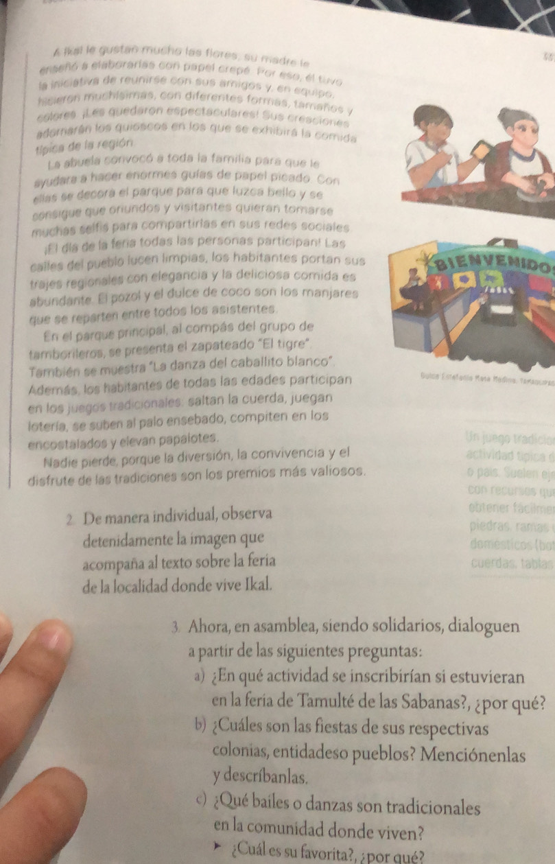 A lkal le gustan mucho las flores, su madre le
56
enseñó a elaborarías con papel crepé. Por eso, el tuvo
la iniciativa de reunirée con sus amigos y, en equipo
heieron muchiaimas, con diferentes formas, tamaños .
colores. ¡Les quedaron espectaculares! Sus cresciones
adomarán los quióscos en los que se exhibira la comida
típica de la región
La abuela sonvocó a toda la familia para que le
ayudara a hacer enormés guías de papel picado. Con
ellas se decora el parque para que luzca bello y se
sonsique que oriundos y visitantes quieran tomarse
muchas selfis para compartirias en sus redes sociales
¡E l día de la feria todas las personas participan! Las
calles del pueblo lucen limpias, los habitantes portan sus BIENVENIDOS
trajes regionales con elegancia y la deliciosa comida es
abundante. El pozol y el dulce de coco son los manjares
que se reparten entre todos los asistentes.
En el parque principal, al compás del grupo de
tamborileros, se presenta el zapateado "El tigre"
También se muestra "La danza del caballito blanco”
Además, los habitantes de todas las edades participan Golcs Estelonía Mata Madina, Texaquras
en los juegos tradicionales: saltan la cuerda, juegan
lotería, se suben al palo ensebado, compiten en los
encostalados y elevan papalotes.
Un juego tradicio
Nadie pierde, porque la diversión, la convivencia y el actividad típica d
disfrute de las tradiciones son los premios más valiosos.
o pais. Suelen ej
con recurios qui
ebtener fácilmer
2 De manera individual, observa piedras, ram  
detenidamente la imagen que domésticos (bat
acompaña al texto sobre la feria cuerdas, tablas
de la localidad donde vive Ikal.
3. Ahora, en asamblea, siendo solidarios, dialoguen
a partir de las siguientes preguntas:
a) ¿En qué actividad se inscribirían si estuvieran
en la feria de Tamulté de las Sabanas?, ¿por qué?
b) ¿Cuáles son las fiestas de sus respectivas
colonias, entidadeso pueblos? Menciónenlas
y descríbanlas.
©) ¿Qué bailes o danzas son tradicionales
en la comunidad donde viven?
¿Cuál es su favorita?, ¿por qué?