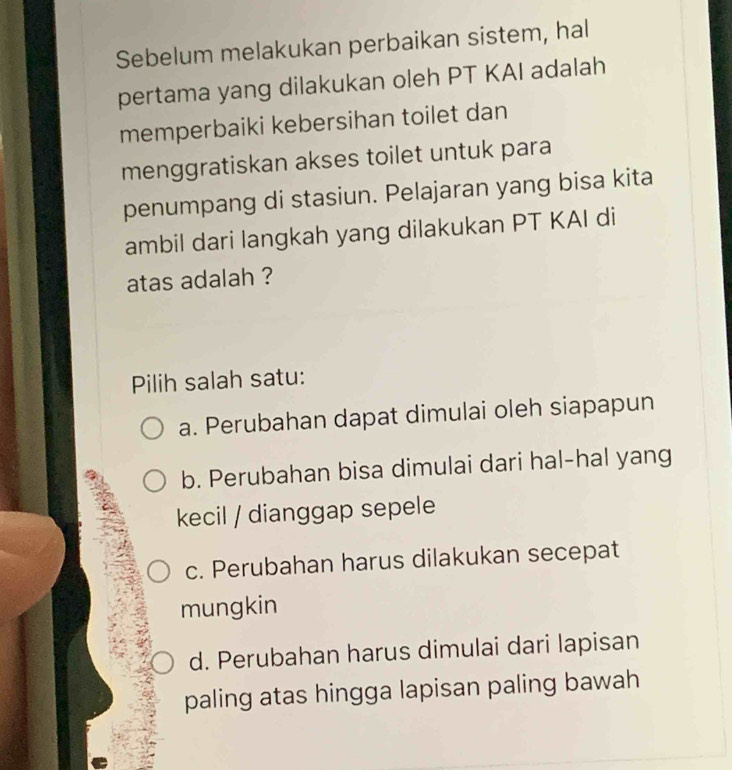 Sebelum melakukan perbaikan sistem, hal
pertama yang dilakukan oleh PT KAI adalah
memperbaiki kebersihan toilet dan
menggratiskan akses toilet untuk para
penumpang di stasiun. Pelajaran yang bisa kita
ambil dari langkah yang dilakukan PT KAI di
atas adalah ?
Pilih salah satu:
a. Perubahan dapat dimulai oleh siapapun
b. Perubahan bisa dimulai dari hal-hal yang
kecil / dianggap sepele
c. Perubahan harus dilakukan secepat
mungkin
d. Perubahan harus dimulai dari lapisan
paling atas hingga lapisan paling bawah