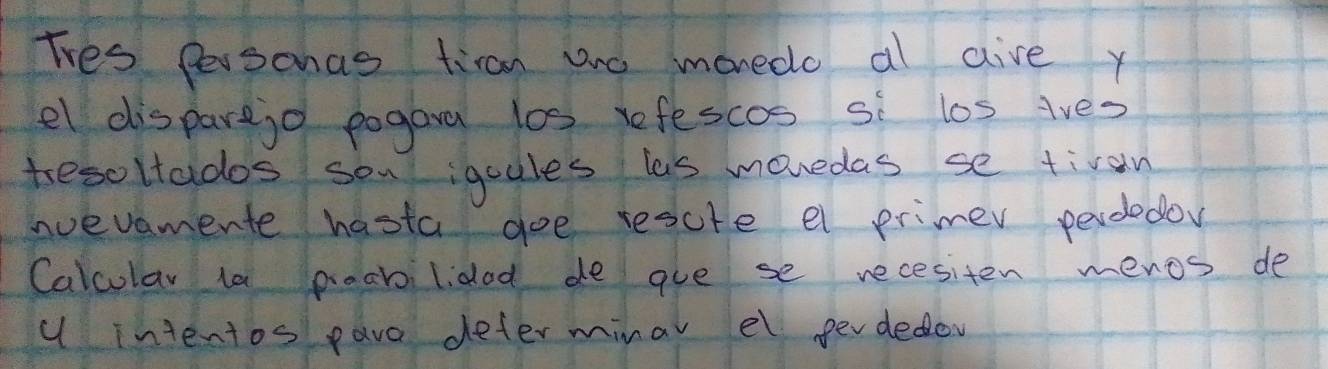 Tves Personas tiran ane monedo al aive y 
el disparejo pogara los refescos si los ives 
tesoltados son igoules las movedas se tiran 
nvevamente hasta goe rescte el primer perdedoy 
Calcular ta poabilidod de gve se recesiten menos de 
u intentos pave deter minar el perdedoy