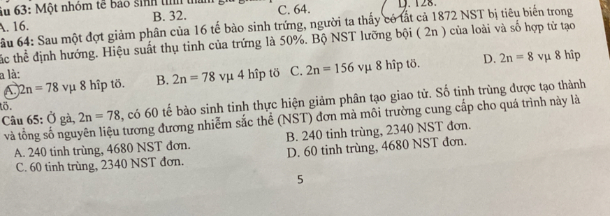 Su 63: Một nhóm tế bảo sinh tỉnh t D. 128.
B. 32. C. 64.
A. 16.
ầu 64: Sau một đợt giảm phân của 16 tế bào sinh trứng, người ta thấy có tất cả 1872 NST bị tiêu biến trong
ác thể định hướng. Hiệu suất thụ tinh của trứng là 50%. Bộ NST lưỡng bội ( 2n ) của loài và số hợp tử tạo
a là: vụ 4 hîp tö C. 2n=156 vμ 8 hîp tö. D. 2n=8 vμ 8 hîp
2n=78 vμ 8 hîp tö. B. 2n=78
Câu 65: Ở gà, 2n=78 , có 60 tế bào sinh tinh thực hiện giảm phân tạo giao tử. Số tinh trùng được tạo thành
tö.
và tổng số nguyên liệu tương đương nhiễm sắc thể (NST) đơn mà môi trường cung cấp cho quá trình này là
A. 240 tinh trùng, 4680 NST đơn. B. 240 tinh trùng, 2340 NST đơn.
C. 60 tinh trùng, 2340 NST đơn. D. 60 tinh trùng, 4680 NST đơn.
5