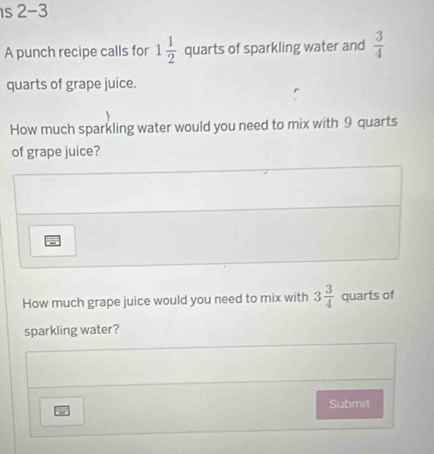 2-3 
A punch recipe calls for 1 1/2  quarts of sparkling water and  3/4 
quarts of grape juice. 
How much sparkling water would you need to mix with 9 quarts
of grape juice? 
How much grape juice would you need to mix with 3 3/4  quarts of 
sparkling water? 
Submst