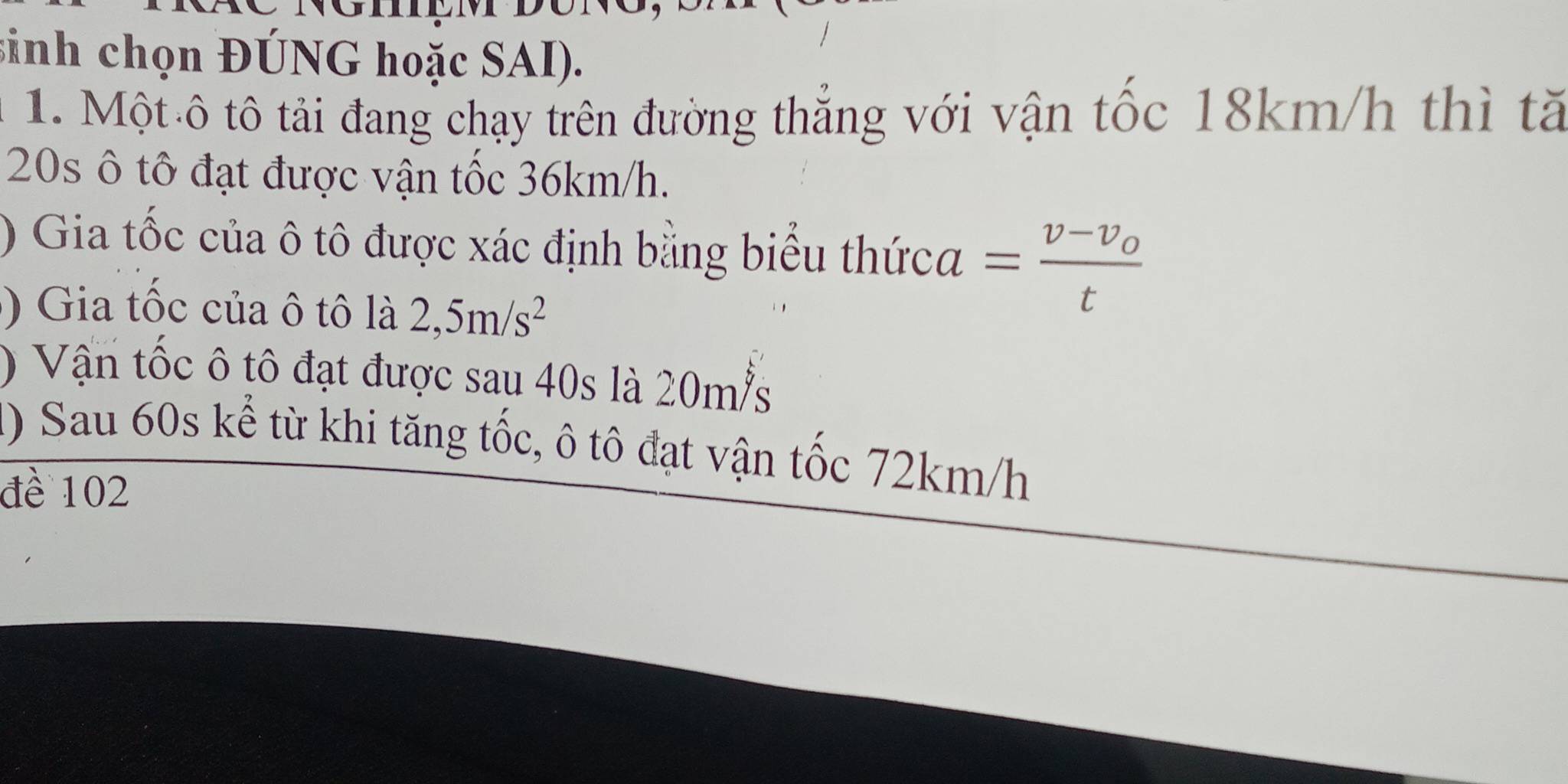 sinh chọn ĐÚNG hoặc SAI). 
1. Một ô tô tải đang chạy trên đường thắng với vận tốc 18km/h thì t
20s ô tố đạt được vận tốc 36km/h. 
) Gia tốc của ô tô được xác định bằng biểu thứca =frac v-v_ot
) Gia tốc của ô tô là 2,5m/s^2
) Vận tốc ô tô đạt được sau 40s là 20ms
() Sau 60s kể từ khi tăng tốc, ô tô đạt vận tốc 72km/h
đề 102