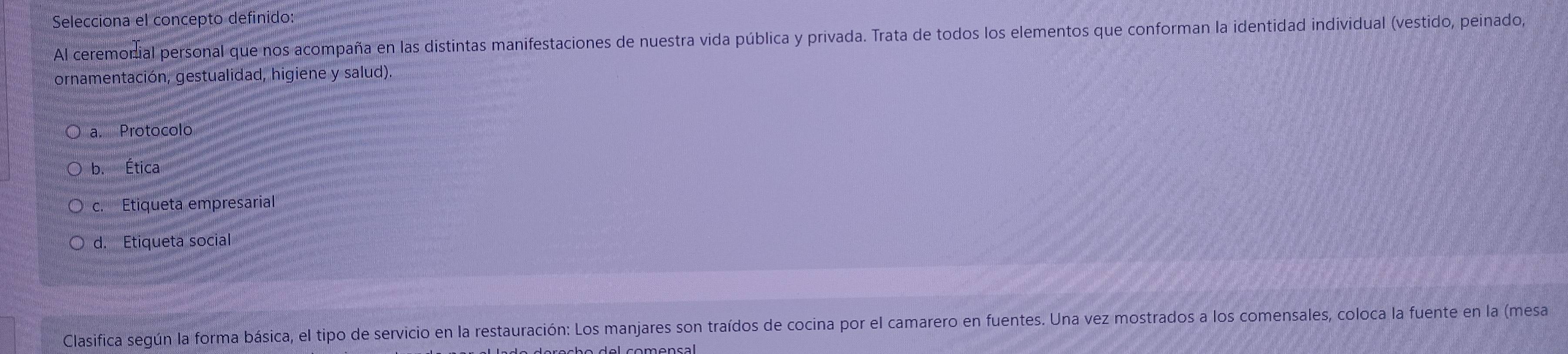 Selecciona el concepto definido
Al ceremonial personal que nos acompaña en las distintas manifestaciones de nuestra vida pública y privada. Trata de todos los elementos que conforman la identidad individual (vestido, peinado,
ornamentación, gestualidad, higiene y salud).
a. Protocolo
b. Ética
c. Etiqueta empresarial
d. Etiqueta social
Clasifica según la forma básica, el tipo de servicio en la restauración: Los manjares son traídos de cocina por el camarero en fuentes. Una vez mostrados a los comensales, coloca la fuente en la (mesa