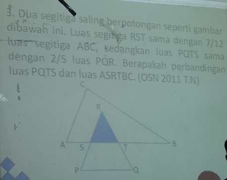 Dua segitiga saling berpotongan seperti gambar 
dibawah ini. Luas segitiga RST sama dengan 7/12
'uas segitiga ABC, sedangkan luas PQTS sama 
dèngan 2/5 luas PQR. Berapakah perbandingan 
luas PQTS dan luas ASRTBC. (OSN 2011 T.N)