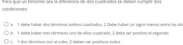 Para que un binomio sea la diferencia de dos cuadrados se deben cumplir dos
condiciones:
a. 1 debe haber dos términos ambos cuadrados, 2 Debe haber un signo menos entre los do
b. 1 debe haber tres términos uno de ellos cuadrado, 2 debe ser positivo el segundo
c. 1 dos términos son al cubo, 2 deben ser positivos todos