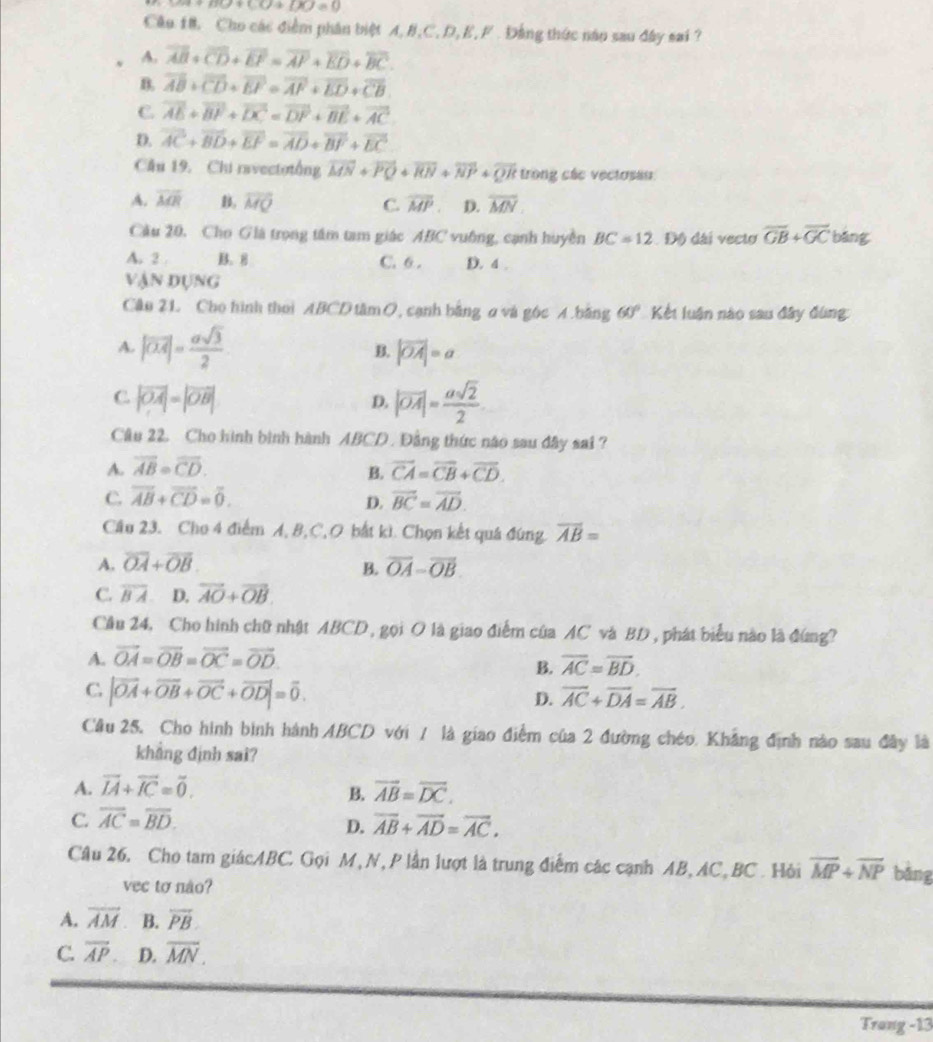 Rightarrow x+py+C]+[xJ=0
Cầu 18. Cho các điểm phân biệt A,B,C,D, E, F . Đảng thức năo sau đây sai ?
A. overline AB+overline CD+overline EF=overline AF+overline ED+overline BC.
B. overline AB+overline CD+overline EF=overline AF+overline ED+overline CB
C. vector AE+vector BF+vector DC=vector DF+vector BE+vector AC
D. overline AC+overline BD+overline EF=overline AD+overline BF+overline EC
Cầu 19. Chi ravectotổng vector MN+vector PQ+vector RN+vector NP+vector QR trong các vectosau
A. overline MR B, vector MQ C. overline MP D. overline MN
Cầu 20. Cho Già trọng tâm tam giác ABC vuông, cạnh huyền BC=12 Độ dài vecto overline GB+overline GC bǎng
A. 2 B。8 C. 6 . D. 4 .
Vận dụng
Câo 21. Cho hình thei ABCD tâm O, cạnh bằng σ và góc A.bằng 60° Kết luận nào sau đây đùng:
A. |vector OA|= asqrt(3)/2  B. |vector OA|=a
C. |vector OA|=|vector OB| |vector OA|= asqrt(2)/2 
D.
Câu 22. Cho hình bình hành ABCD . Đẳng thức nào sau đây sai?
A. overline AB=overline CD. B. vector CA=vector CB+vector CD.
C. overline AB+overline CD=overline 0. D. overline BC=overline AD.
Cầu 23. Cho 4 điểm A, B, C, O bắt kì. Chọn kết quá đúng. overline AB=
A. overline OA+overline OB. B. vector OA=vector OB
C. overline BA D. vector AO+vector OB.
Cầu 24, Cho hình chữ nhật ABCD , gọi O là giao điểm của AC và BD , phát biểu nào là đứng?
A. vector OA=vector OB=vector OC=vector OD
B. overline AC=overline BD.
C |vector OA+vector OB+vector OC+vector OD|=vector 0.
D. overline AC+overline DA=overline AB.
Cầu 25, Cho hình bình hành ABCD với / là giao điểm của 2 đường chéo. Khẳng định nào sau đây là
khẳng định sai?
A. vector IA+vector IC=vector 0. overline AB=overline DC.
B.
C. overline AC=overline BD.
D. overline AB+overline AD=overline AC.
Câu 26. Cho tam giácABC. Gọi M, N, P lần lượt là trung điễm các cạnh AB, AC, BC. Hỏi overline MP+overline NP bǎng
vec to não?
A. overline AM B. overline PB
C. overline AP D. overline MN.
Trang -13